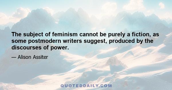 The subject of feminism cannot be purely a fiction, as some postmodern writers suggest, produced by the discourses of power.