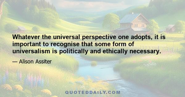 Whatever the universal perspective one adopts, it is important to recognise that some form of universalism is politically and ethically necessary.