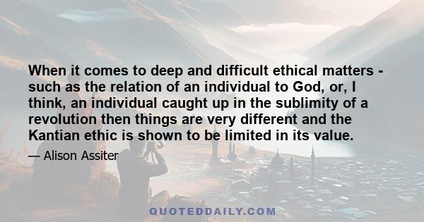 When it comes to deep and difficult ethical matters - such as the relation of an individual to God, or, I think, an individual caught up in the sublimity of a revolution then things are very different and the Kantian