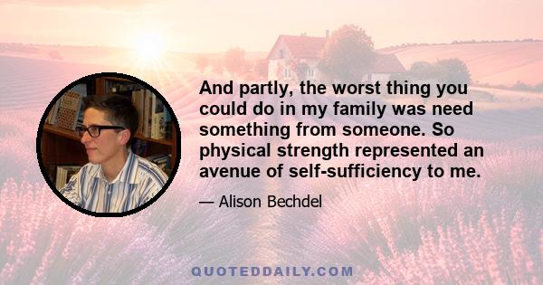 And partly, the worst thing you could do in my family was need something from someone. So physical strength represented an avenue of self-sufficiency to me.