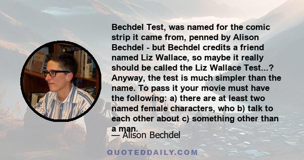 Bechdel Test, was named for the comic strip it came from, penned by Alison Bechdel - but Bechdel credits a friend named Liz Wallace, so maybe it really should be called the Liz Wallace Test...? Anyway, the test is much