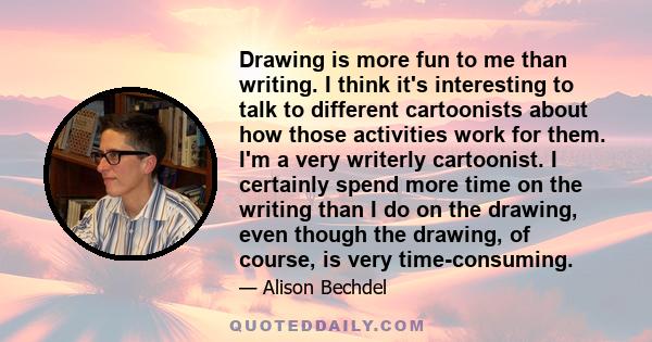 Drawing is more fun to me than writing. I think it's interesting to talk to different cartoonists about how those activities work for them. I'm a very writerly cartoonist. I certainly spend more time on the writing than 