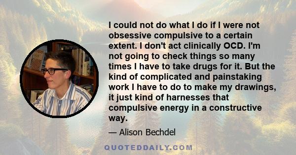 I could not do what I do if I were not obsessive compulsive to a certain extent. I don't act clinically OCD. I'm not going to check things so many times I have to take drugs for it. But the kind of complicated and