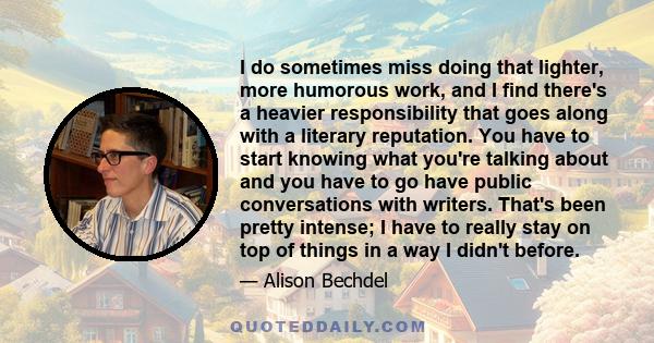 I do sometimes miss doing that lighter, more humorous work, and I find there's a heavier responsibility that goes along with a literary reputation. You have to start knowing what you're talking about and you have to go