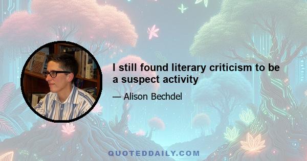 I still found literary criticism to be a suspect activity