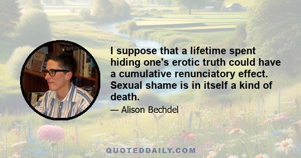 I suppose that a lifetime spent hiding one's erotic truth could have a cumulative renunciatory effect. Sexual shame is in itself a kind of death.