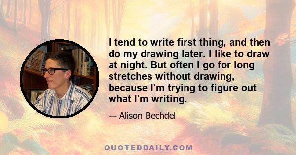 I tend to write first thing, and then do my drawing later. I like to draw at night. But often I go for long stretches without drawing, because I'm trying to figure out what I'm writing.