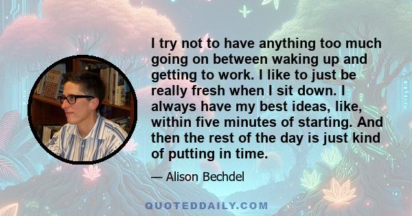 I try not to have anything too much going on between waking up and getting to work. I like to just be really fresh when I sit down. I always have my best ideas, like, within five minutes of starting. And then the rest