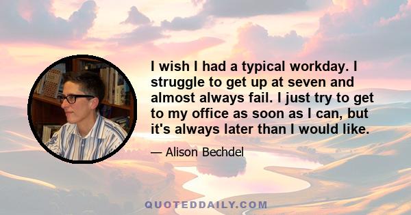 I wish I had a typical workday. I struggle to get up at seven and almost always fail. I just try to get to my office as soon as I can, but it's always later than I would like.