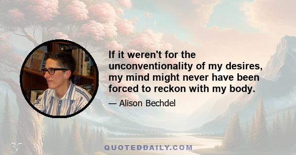 If it weren't for the unconventionality of my desires, my mind might never have been forced to reckon with my body.