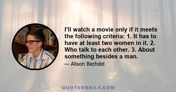 I'll watch a movie only if it meets the following criteria: 1. It has to have at least two women in it. 2. Who talk to each other. 3. About something besides a man.