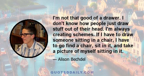 I'm not that good of a drawer. I don't know how people just draw stuff out of their head. I'm always creating schemes. If I have to draw someone sitting in a chair, I have to go find a chair, sit in it, and take a