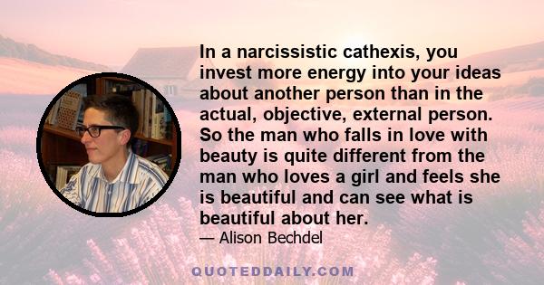 In a narcissistic cathexis, you invest more energy into your ideas about another person than in the actual, objective, external person. So the man who falls in love with beauty is quite different from the man who loves