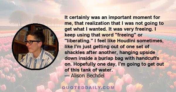 It certainly was an important moment for me, that realization that I was not going to get what I wanted. It was very freeing. I keep using that word freeing or liberating. I feel like Houdini sometimes, like I'm just