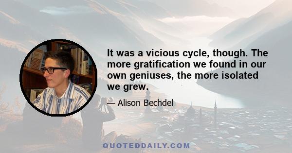 It was a vicious cycle, though. The more gratification we found in our own geniuses, the more isolated we grew.