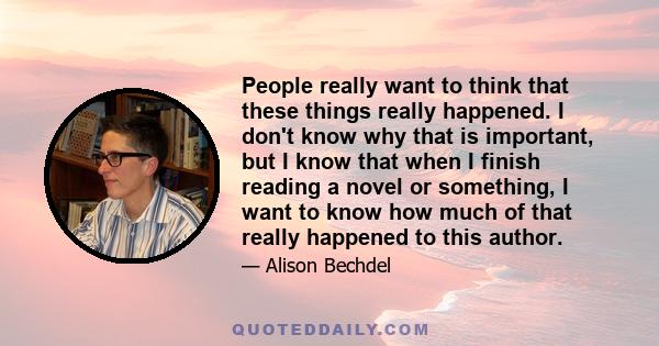 People really want to think that these things really happened. I don't know why that is important, but I know that when I finish reading a novel or something, I want to know how much of that really happened to this