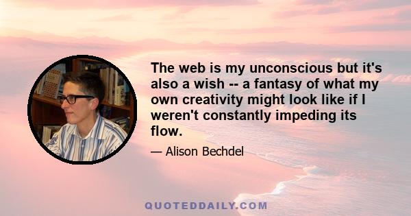 The web is my unconscious but it's also a wish -- a fantasy of what my own creativity might look like if I weren't constantly impeding its flow.