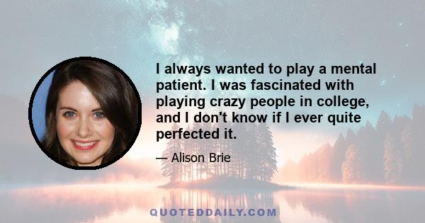 I always wanted to play a mental patient. I was fascinated with playing crazy people in college, and I don't know if I ever quite perfected it.