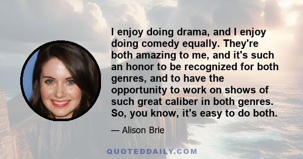 I enjoy doing drama, and I enjoy doing comedy equally. They're both amazing to me, and it's such an honor to be recognized for both genres, and to have the opportunity to work on shows of such great caliber in both