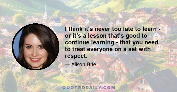 I think it's never too late to learn - or it's a lesson that's good to continue learning - that you need to treat everyone on a set with respect.