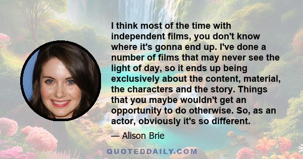 I think most of the time with independent films, you don't know where it's gonna end up. I've done a number of films that may never see the light of day, so it ends up being exclusively about the content, material, the