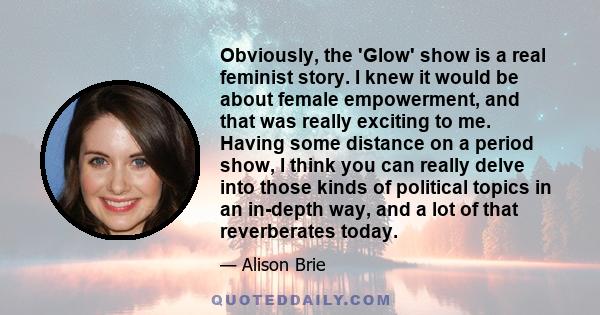 Obviously, the 'Glow' show is a real feminist story. I knew it would be about female empowerment, and that was really exciting to me. Having some distance on a period show, I think you can really delve into those kinds