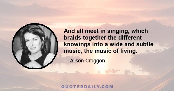 And all meet in singing, which braids together the different knowings into a wide and subtle music, the music of living.