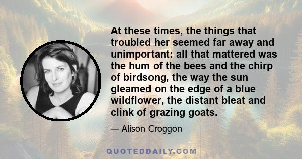 At these times, the things that troubled her seemed far away and unimportant: all that mattered was the hum of the bees and the chirp of birdsong, the way the sun gleamed on the edge of a blue wildflower, the distant