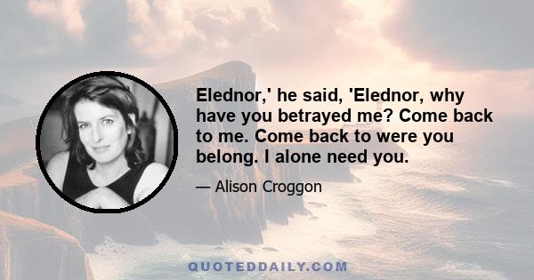 Elednor,' he said, 'Elednor, why have you betrayed me? Come back to me. Come back to were you belong. I alone need you.