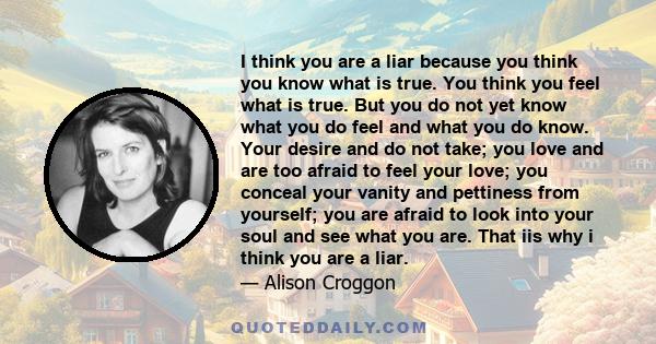 I think you are a liar because you think you know what is true. You think you feel what is true. But you do not yet know what you do feel and what you do know. Your desire and do not take; you love and are too afraid to 