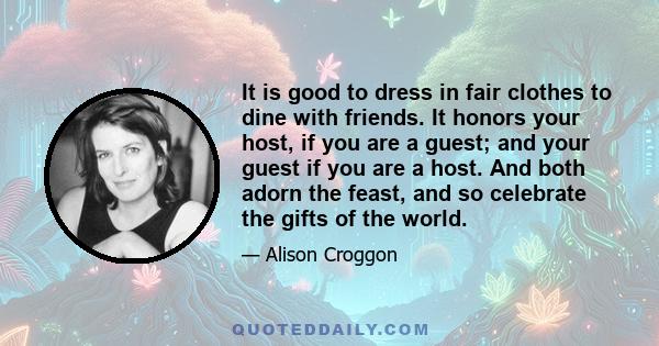 It is good to dress in fair clothes to dine with friends. It honors your host, if you are a guest; and your guest if you are a host. And both adorn the feast, and so celebrate the gifts of the world.