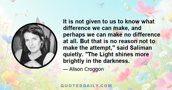 It is not given to us to know what difference we can make, and perhaps we can make no difference at all. But that is no reason not to make the attempt, said Saliman quietly. The Light shines more brightly in the