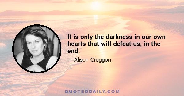 It is only the darkness in our own hearts that will defeat us, in the end.