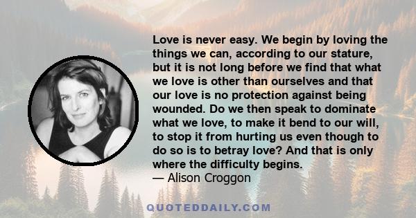 Love is never easy. We begin by loving the things we can, according to our stature, but it is not long before we find that what we love is other than ourselves and that our love is no protection against being wounded.