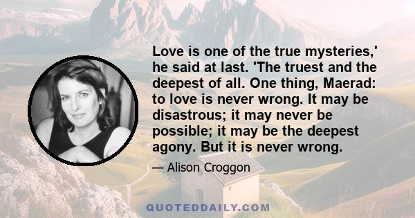 Love is one of the true mysteries,' he said at last. 'The truest and the deepest of all. One thing, Maerad: to love is never wrong. It may be disastrous; it may never be possible; it may be the deepest agony. But it is