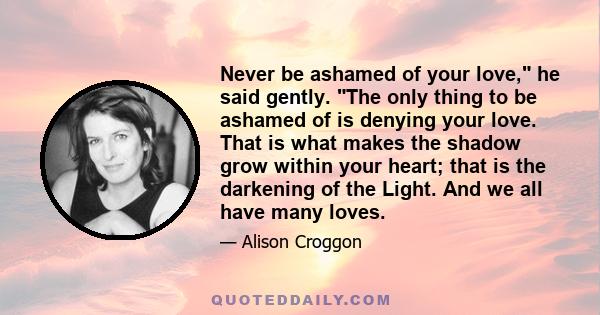 Never be ashamed of your love, he said gently. The only thing to be ashamed of is denying your love. That is what makes the shadow grow within your heart; that is the darkening of the Light. And we all have many loves.