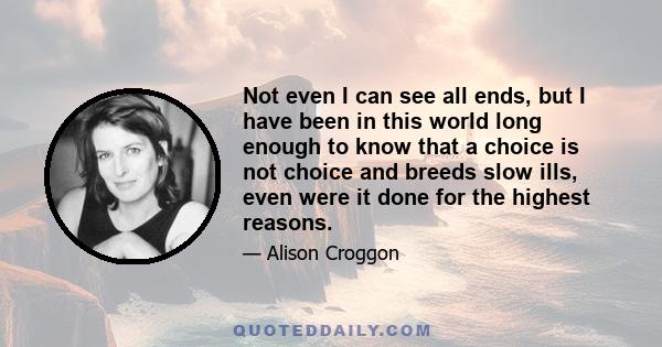 Not even I can see all ends, but I have been in this world long enough to know that a choice is not choice and breeds slow ills, even were it done for the highest reasons.