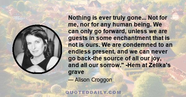 Nothing is ever truly gone... Not for me, nor for any human being. We can only go forward, unless we are guests in some enchantment that is not is ours. We are condemned to an endless present, and we can never go