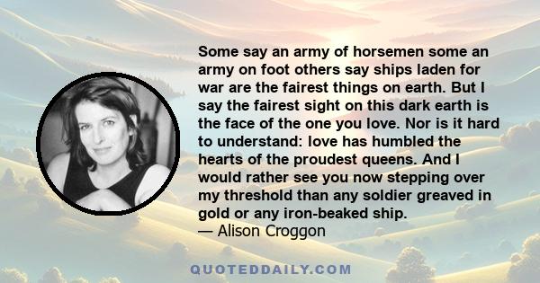 Some say an army of horsemen some an army on foot others say ships laden for war are the fairest things on earth. But I say the fairest sight on this dark earth is the face of the one you love. Nor is it hard to