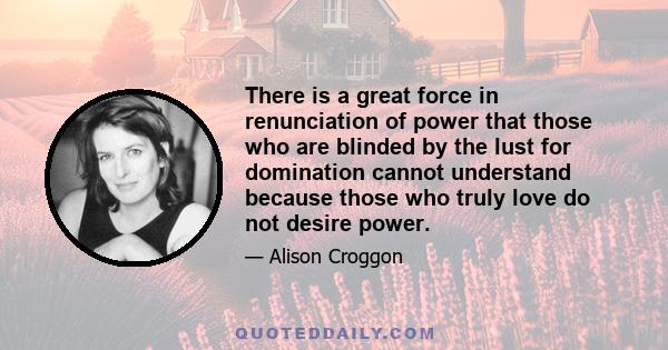 There is a great force in renunciation of power that those who are blinded by the lust for domination cannot understand because those who truly love do not desire power.