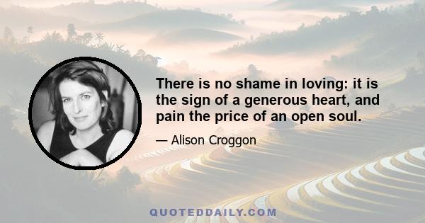 There is no shame in loving: it is the sign of a generous heart, and pain the price of an open soul.