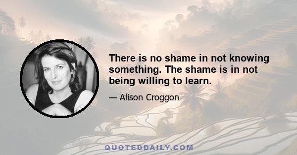 There is no shame in not knowing something. The shame is in not being willing to learn.