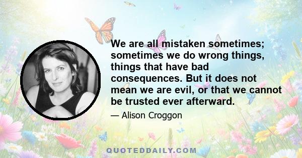 We are all mistaken sometimes; sometimes we do wrong things, things that have bad consequences. But it does not mean we are evil, or that we cannot be trusted ever afterward.