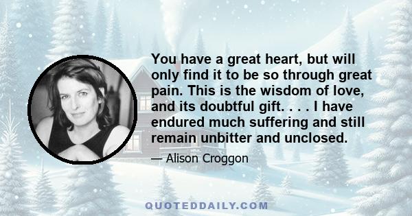 You have a great heart, but will only find it to be so through great pain. This is the wisdom of love, and its doubtful gift. . . . I have endured much suffering and still remain unbitter and unclosed.