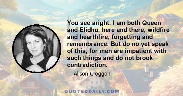 You see aright. I am both Queen and Elidhu, here and there, wildfire and hearthfire, forgetting and remembrance. But do no yet speak of this, for men are impatient with such things and do not brook contradiction.