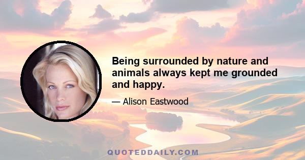 Being surrounded by nature and animals always kept me grounded and happy.