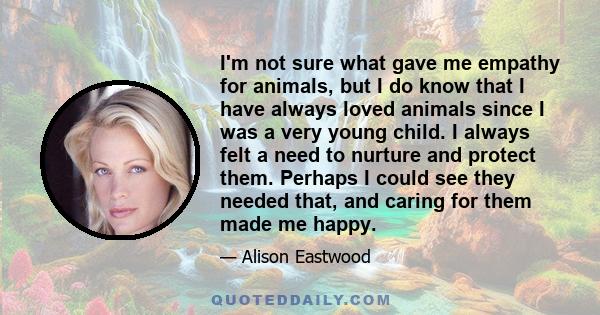 I'm not sure what gave me empathy for animals, but I do know that I have always loved animals since I was a very young child. I always felt a need to nurture and protect them. Perhaps I could see they needed that, and