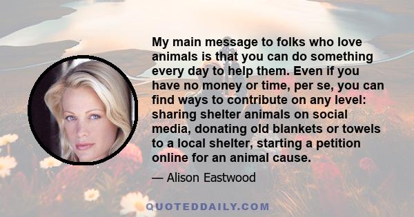 My main message to folks who love animals is that you can do something every day to help them. Even if you have no money or time, per se, you can find ways to contribute on any level: sharing shelter animals on social