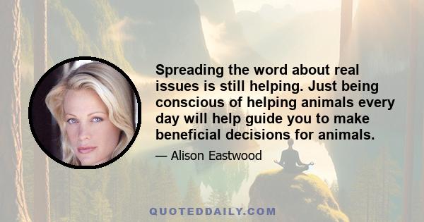 Spreading the word about real issues is still helping. Just being conscious of helping animals every day will help guide you to make beneficial decisions for animals.