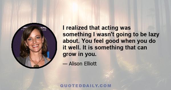 I realized that acting was something I wasn't going to be lazy about. You feel good when you do it well. It is something that can grow in you.